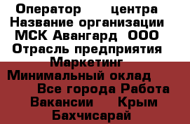 Оператор Call-центра › Название организации ­ МСК Авангард, ООО › Отрасль предприятия ­ Маркетинг › Минимальный оклад ­ 30 000 - Все города Работа » Вакансии   . Крым,Бахчисарай